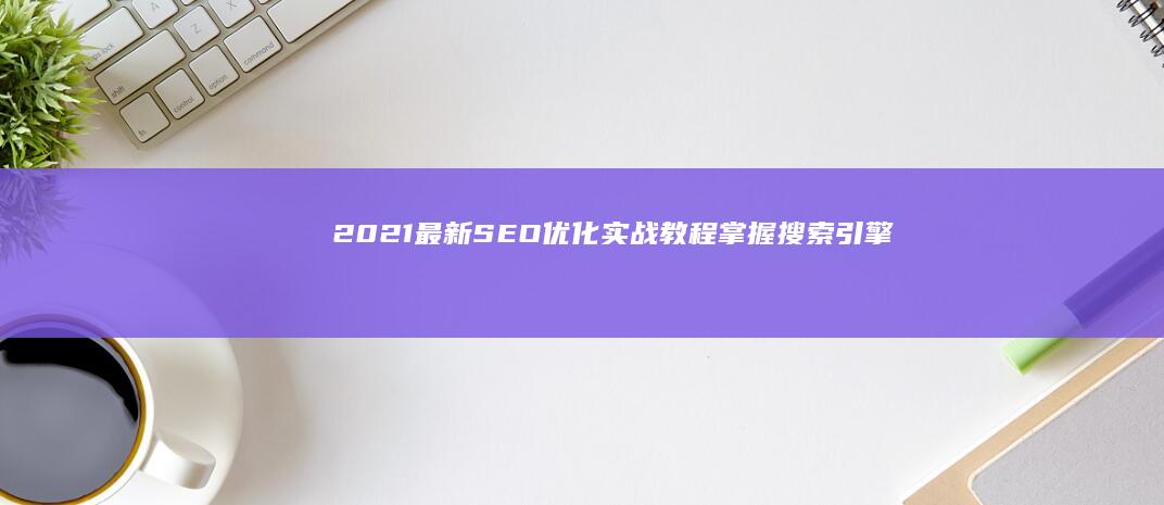 2021最新SEO优化实战教程：掌握搜索引擎排名秘诀